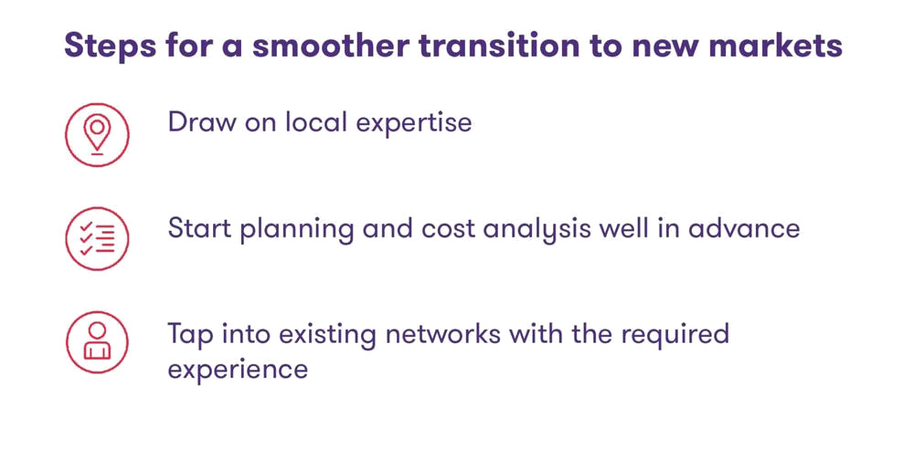 Steps for a smoother transition to new markets: Draw on local expertise; Start planning and cost analysis well in advance; Tap into existing networks with the required experience